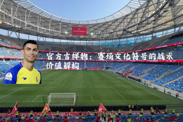 官方吉祥物：赛场文化符号的战术价值解构